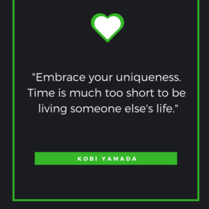 Embrace your uniqueness. Time is much too short to be living someone else's life. Kobi Yamada