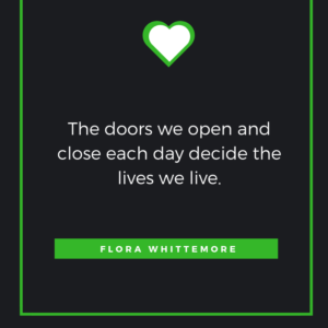 The doors we open and close each day decide the lives we live. FLORA WHITTEMORE