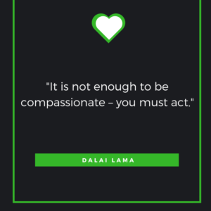 It is not enough to be compassionate – you must act. -The Dalai Lama