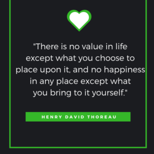There is no value in life except what you choose to place upon it and no happiness in any place except what you bring to it yourself. Henry David Thoreau