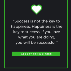 "Success is not the key to happiness. Happiness is the key to success. If you love what you are doing, you will be successful."  -- Albert Schweitzer