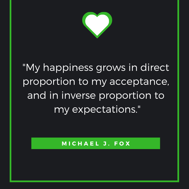 My happiness grows in direct proportion to my acceptance, and in inverse proportion to my expectations. Michael J. Fox