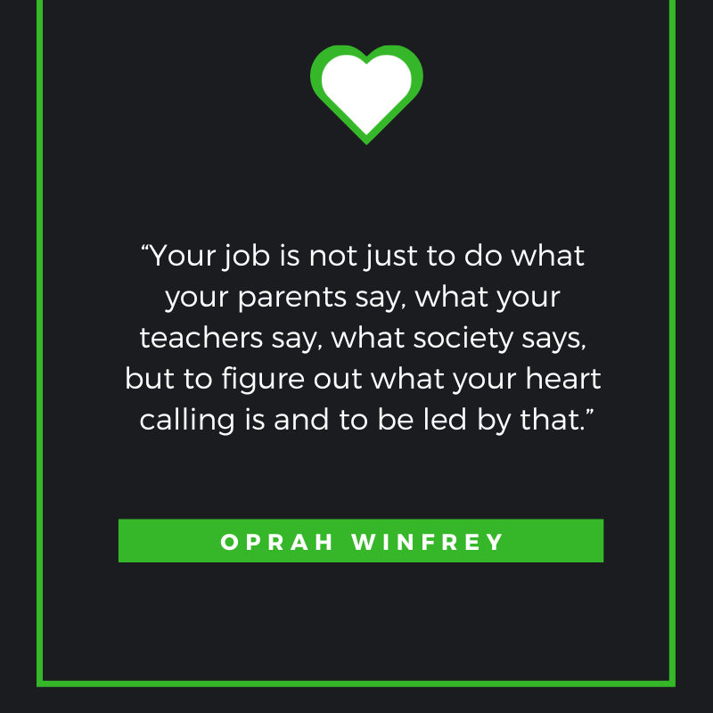 Your job is not just to do what your parents say, what your teachers say, what society says, but to figure out what your heart calling is and to be led by that. Oprah Winfrey